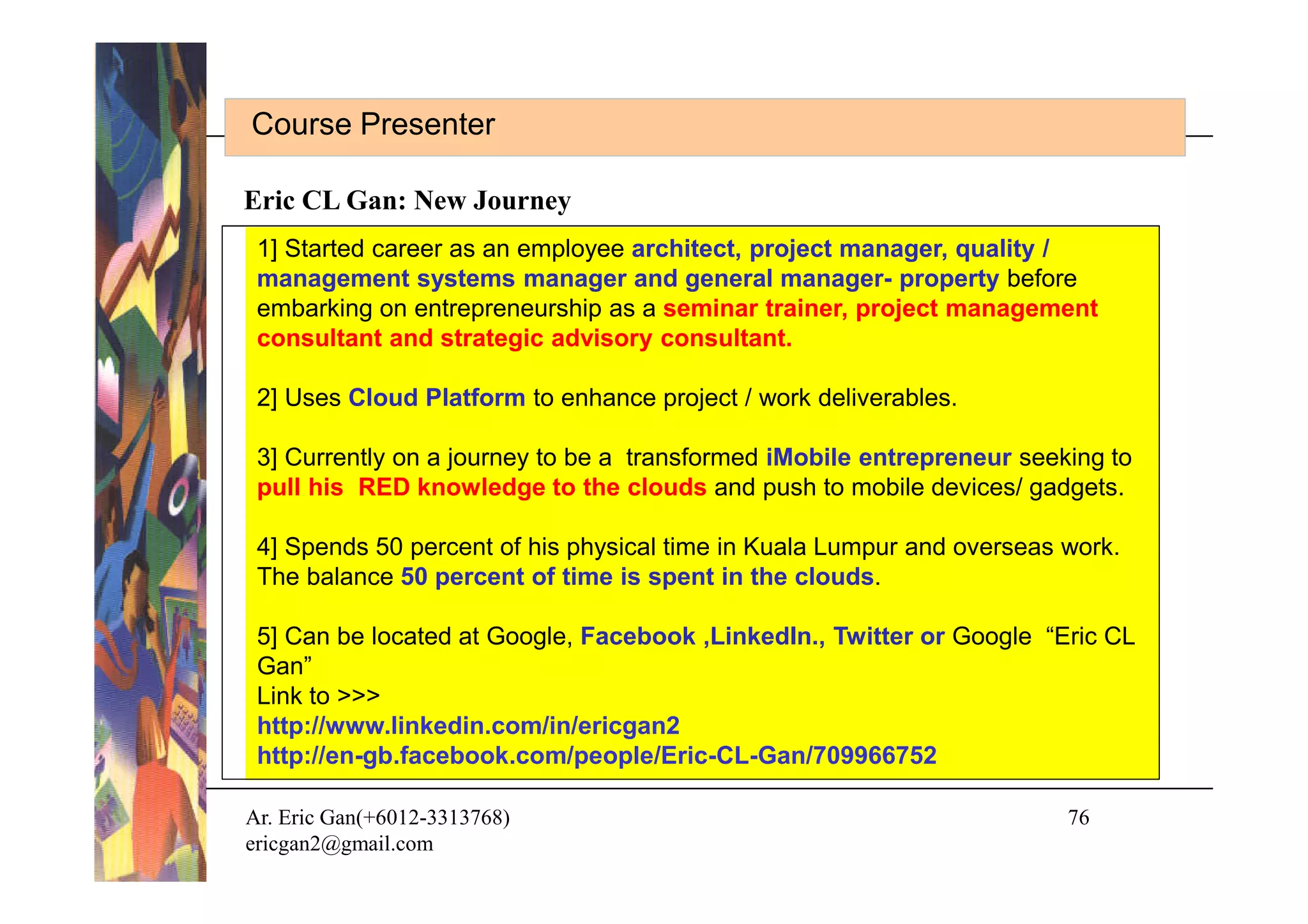 Course Presenter

Eric CL Gan: New Journey
 1] Started career as an employee architect, project manager, quality /
 management systems manager and general manager- property before
 embarking on entrepreneurship as a seminar trainer, project management
 consultant and strategic advisory consultant.

 2] Uses Cloud Platform to enhance project / work deliverables.

 3] Currently on a journey to be a transformed iMobile entrepreneur seeking to
 pull his RED knowledge to the clouds and push to mobile devices/ gadgets.

 4] Spends 50 percent of his physical time in Kuala Lumpur and overseas work.
 The balance 50 percent of time is spent in the clouds.

 5] Can be located at Google, Facebook ,LinkedIn., Twitter or Google “Eric CL
 Gan”
 Link to >>>
 http://www.linkedin.com/in/ericgan2
 http://en-gb.facebook.com/people/Eric-CL-Gan/709966752

Ar. Eric Gan(+6012-3313768)                                             76
ericgan2@gmail.com
 