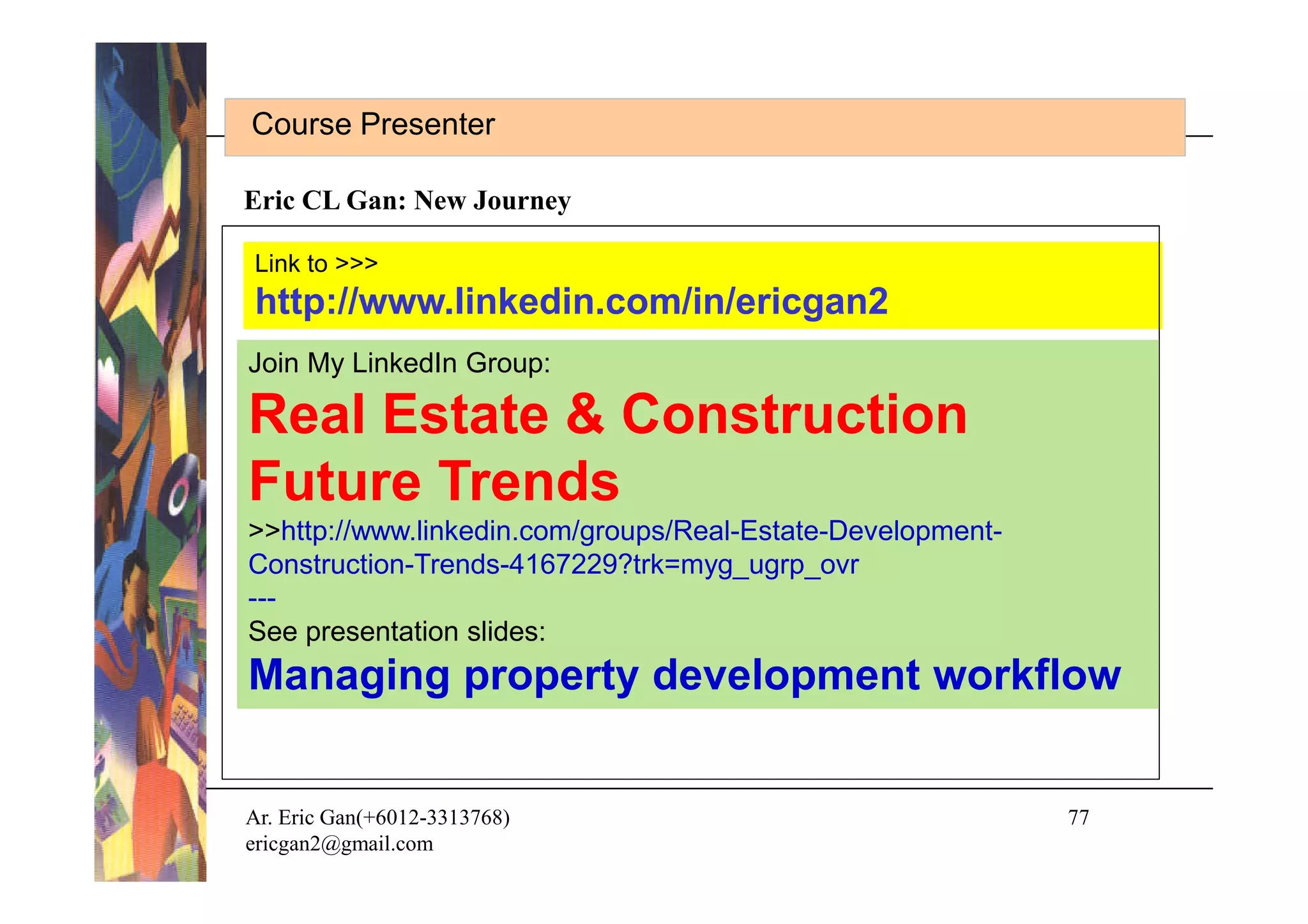 Course Presenter

Eric CL Gan: New Journey

Link to >>>
http://www.linkedin.com/in/ericgan2
Join My LinkedIn Group:

Real Estate & Construction
Future Trends
>>http://www.linkedin.com/groups/Real-Estate-Development-
Construction-Trends-4167229?trk=myg_ugrp_ovr
---
See presentation slides:
Managing property development workflow


Ar. Eric Gan(+6012-3313768)                                 77
ericgan2@gmail.com
 