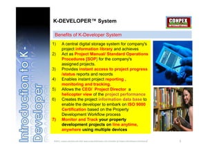 K-DEVELOPER™ System

 Benefits of K-Developer System
1)      A central digital storage system for company's
        project information library and achieves
2)      Act as Project Manual/ Standard Operations
        Procedures [SOP] for the company's
        assigned projects.
3)      Provides instant access to project progress
        /status reports and records
4)      Enables instant project reporting ,
        monitoring and tracking.
5)      Allows the CEO/ Project Director a
        helicopter view of the project performance
6)      Creates the project information data base to
        enable the developer to embark on ISO 9000
        Certification based on the Property
        Development Workflow process
7)      Monitor and Track your property
        development projects on line anytime,
        anywhere using multiple devices

©2011, conpex solutions sdn bhd/ www.projectsitetracker.com [member of conpex international consortium]   5
 