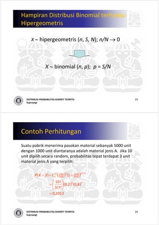 23DISTRIBUSI PROBABILITAS DISKRET TEORITIS
Suprayogi
Hampiran Distribusi Binomial terhadap
Hipergeometris
X ∼ hipergeometris (n, S, N); n/N → 0
X ∼ binomial (n, p);  p = S/N
24DISTRIBUSI PROBABILITAS DISKRET TEORITIS
Suprayogi
Contoh Perhitungan
Suatu pabrik menerima pasokan material sebanyak 5000 unit 
dengan 1000 unit diantaranya adalah material jenis A.  Jika 10 
unit dipilih secara random, probabilitas tepat terdapat 3 unit 
material jenis A yang terpilih:
( ) ( ) ( )
( ) ( )
  
2013,0                
8,02,0
3!7!
0!1
                
1C3
73
310
5000
10003
5000
100010
3
=
⎟
⎠
⎞
⎜
⎝
⎛
=
−==
−
XP
 