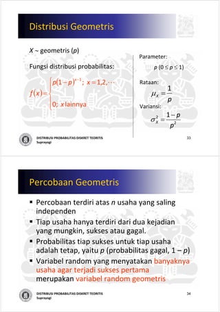 33DISTRIBUSI PROBABILITAS DISKRET TEORITIS
Suprayogi
Distribusi Geometris
X ∼ geometris (p)
Parameter:
p (0 ≤ p ≤ 1)
Rataan:
Variansi:
( )
( )
⎪
⎩
⎪
⎨
⎧ =−
=
−
lainnya   ;0
,2,1  ;1 1
x
xpp
xf
x
L
p
X
1
=μ
2
2 1
p
p
X
−
=σ
Fungsi distribusi probabilitas:
34DISTRIBUSI PROBABILITAS DISKRET TEORITIS
Suprayogi
Percobaan Geometris
Percobaan terdiri atas n usaha yang saling
independen
Tiap usaha hanya terdiri dari dua kejadian
yang mungkin, sukses atau gagal.
Probabilitas tiap sukses untuk tiap usaha
adalah tetap, yaitu p (probabilitas gagal, 1 – p)
Variabel random yang menyatakan banyaknya
usaha agar terjadi sukses pertama
merupakan variabel random geometris
 