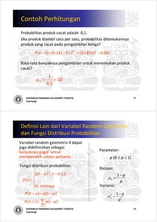 37DISTRIBUSI PROBABILITAS DISKRET TEORITIS
Suprayogi
Contoh Perhitungan
Probabilitas produk cacat adalah 0,1. 
Jika produk diambil satu per satu, probabilitas ditemukannya
produk yang cacat pada pengambilan ketiga? 
Rata‐rata banyaknya pengambilan untuk menemukan produk
cacat?
( ) ( )( ) ( )( )
  
081,09,01,01,011,03 213
==−== −
XP
10
1,0
1
==Xμ
38DISTRIBUSI PROBABILITAS DISKRET TEORITIS
Suprayogi
Definisi Lain dari Variabel Random Geometris
dan Fungsi Distribusi Probabilitas
Variabel random geometris X dapat
juga didefinisikan sebagai
banyaknya gagal untuk
memperoleh sukses pertama
Fungsi distribusi probabilitas:
( )
( )
⎪
⎩
⎪
⎨
⎧ =−
=
lainnya   ;0
,2,1,0  ;1
x
xpp
xf
x
L
Parameter:
p (0 ≤ p ≤ 1)
Rataan:
Variansi:
p
p
X
−
=
1
μ
2
2 1
p
p
X
−
=σ
( ) ( )x
ppxXP −== 1
( ) ( )∑=
−=≤
r
x
x
pprXP
0
1
 