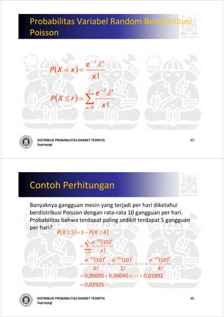 45DISTRIBUSI PROBABILITAS DISKRET TEORITIS
Suprayogi
Probabilitas Variabel Random Berdistribusi
Poisson
( )
! x
e
xXP
x
λλ−
==
( ) ∑=
−
=≤
r
x
x
x
e
rXP
0 ! 
λλ
46DISTRIBUSI PROBABILITAS DISKRET TEORITIS
Suprayogi
Contoh Perhitungan
Banyaknya gangguan mesin yang terjadi per hari diketahui
berdistribusi Poisson dengan rata‐rata 10 gangguan per hari. 
Probabilitas bahwa terdapat paling sedikit terdapat 5 gangguan
per hari?
( ) ( )
( )
( ) ( ) ( )
                  
02925,0                  
01892,000045,000005,0                  
! 4
10
! 1
10
! 0
10
                  
! 
10
                  
415
410110010
4
0
10
=
+++=
+++=
=
≤−=≥
−−−
=
−
∑
L
L
eee
x
e
XPXP
x
x
 