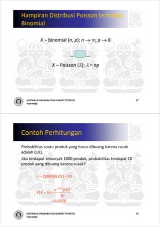 47DISTRIBUSI PROBABILITAS DISKRET TEORITIS
Suprayogi
Hampiran Distribusi Poisson terhadap
Binomial
X ∼ binomial (n, p); n → ∞; p → 0
X ∼ Poisson (λ); λ = np
48DISTRIBUSI PROBABILITAS DISKRET TEORITIS
Suprayogi
Contoh Perhitungan
Probabilitas suatu produk yang harus dibuang karena rusak
adalah 0,01. 
Jika terdapat sebanyak 1000 produk, probabilitas terdapat 10 
produk yang dibuang karena rusak?
( )( )
( )
( )
( )
             0,0378                 
! 5
10
5
1001,01000
510
=
==
==
−
e
XP
λ
 
