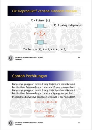 49DISTRIBUSI PROBABILITAS DISKRET TEORITIS
Suprayogi
Ciri Reproduktif Variabel Random Poisson
Xi ∼ Poisson (λi)
∑=
=
n
i
iXY
1
Y ∼ Poisson (λ), λ = λ1 + λ2 + ... + λn
Xi saling independen
50DISTRIBUSI PROBABILITAS DISKRET TEORITIS
Suprayogi
Contoh Perhitungan
Banyaknya gangguan mesin A yang terjadi per hari diketahui
berdistribusi Poisson dengan rata‐rata 10 gangguan per hari. 
Banyaknya gangguan mesin B yang terjadi per hari diketahui
berdistribusi Poisson dengan rata‐rata 5 gangguan per hari.
Probabilitas banyaknya gangguan sebanyak 5 per hari adalah:
( )
( )
                
00194,0                  
! 5
15
5
15510
515
21
=
==
=+=+=
−
e
XP
λλλ
 