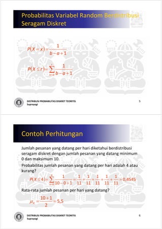 5DISTRIBUSI PROBABILITAS DISKRET TEORITIS
Suprayogi
Probabilitas Variabel Random Berdistribusi
Seragam Diskret
( )
1
1
+−
==
ab
xXP
( ) ∑= +−
=≤
r
ax ab
rXP
1
1
6DISTRIBUSI PROBABILITAS DISKRET TEORITIS
Suprayogi
Contoh Perhitungan
Jumlah pesanan yang datang per hari diketahui berdistribusi
seragam diskret dengan jumlah pesanan yang datang minimum 
0 dan maksimum 10. 
Probabilitas jumlah pesanan yang datang per hari adalah 4 atau
kurang?
Rata‐rata jumlah pesanan per hari yang datang?
( ) 4545,0
11
1
11
1
11
1
11
1
11
1
1010
1
4
4
0
=++++=
+−
=≤ ∑=x
XP
5,5
2
110
=
+
=Xμ
 