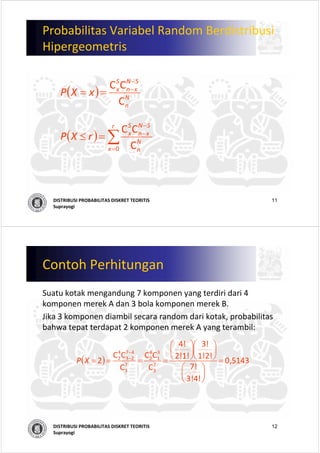 11DISTRIBUSI PROBABILITAS DISKRET TEORITIS
Suprayogi
Probabilitas Variabel Random Berdistribusi
Hipergeometris
( ) N
n
SN
xn
S
x
xXP
C
CC −
−
==
( ) ∑=
−
−
=≤
r
x
N
n
SN
xn
S
x
rXP
0 C
CC
12DISTRIBUSI PROBABILITAS DISKRET TEORITIS
Suprayogi
Contoh Perhitungan
Suatu kotak mengandung 7 komponen yang terdiri dari 4 
komponen merek A dan 3 bola komponen merek B. 
Jika 3 komponen diambil secara random dari kotak, probabilitas
bahwa tepat terdapat 2 komponen merek A yang terambil:
( )
  
5143,0 
3!4!
7!
1!2!
3!
2!1!
4!
C
CC
C
CC
2 7
3
3
1
4
2
7
3
47
23
4
2
=
⎟
⎠
⎞
⎜
⎝
⎛
⎟
⎠
⎞
⎜
⎝
⎛
⎟
⎠
⎞
⎜
⎝
⎛
====
−
−
XP
 
