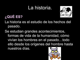 La historia.
¿QUÉ ES?
La historia es el estudio de los hechos del
  pasado.
Se estudian grandes acontecimientos,
  formas de vida de la humanidad, cómo
  vivían los hombres en el pasado…todo
  ello desde los orígenes del hombre hasta
  nuestros días.
 