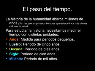El paso del tiempo.
La historia de la humanidad abarca millones de
  años (Se cree que los primeros hombres aparecieron hace más de tres
   millones de años).
Para estudiar la historia necesitamos medir el
  tiempo con distintas unidades:
• Años: Medida para periodos pequeños.
• Lustro: Periodo de cinco años.
• Década: Periodo de diez años.
• Siglo: Periodo de cien años.
• Milenio: Periodo de mil años.
 