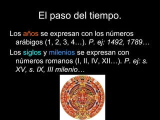 El paso del tiempo.
Los años se expresan con los números
  arábigos (1, 2, 3, 4…). P. ej: 1492, 1789…
Los siglos y milenios se expresan con
  números romanos (I, II, IV, XII…). P. ej: s.
  XV, s. IX, III milenio…
 