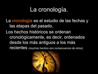 La cronología.
La cronología es el estudio de las fechas y
  las etapas del pasado.
Los hechos históricos se ordenan
  cronológicamente, es decir, ordenados
  desde los más antiguos a los más
  recientes (muchos hechos son consecuencia de otros).
 
