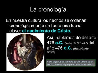 La cronología.
En nuestra cultura los hechos se ordenan
 cronológicamente en torno una fecha
 clave: el nacimiento de Cristo.
                    Así, hablamos de del año
                    476 a.C. (antes de Cristo) O del
                    año 476 d.C. (después de
                    Cristo).


                    Para algunos el nacimiento de Cristo es el
                    año 0, mientras que para otros es el año 1.
 