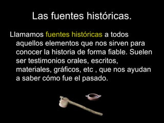 Las fuentes históricas.
Llamamos fuentes históricas a todos
  aquellos elementos que nos sirven para
  conocer la historia de forma fiable. Suelen
  ser testimonios orales, escritos,
  materiales, gráficos, etc , que nos ayudan
  a saber cómo fue el pasado.
 