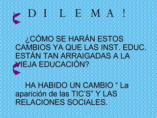 ¡DILEMA!   ¿CÓMO SE HARÁN ESTOS CAMBIOS YA QUE LAS INST. EDUC. ESTÁN TAN ARRAIGADAS A LA VIEJA EDUCACIÓN? HA HABIDO UN CAMBIO “ La aparición de las TIC’S” Y LAS RELACIONES SOCIALES. 