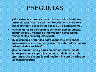 PREGUNTAS  ¿ Cómo hacer entonces que en las escuelas, institutos, universidades vivan en un mundo caótico, acelerado y pueda brindar educación de calidad y equitativamente? ¿Cómo lograr su permanente conexión con empresas, comunidades y medios de información como partes responsables del conjunto social?  ¿Qué cambios profundos corresponden a ésta época apasionante por sus logros y aciertos y aterradora por sus enfermedades sociales? ¿Cómo formar niños y niñas creadores, mentalmente  sanos para que se apropien de un mundo inmenso de oportunidades sin que la multitud termine por dejarlos con las manos vacías? 