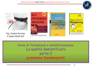 1
Materiale di proprietà di Andrea Saviano, ogni riproduzione non autorizzata è vietata
Corso di formazione e sensibilizzazione:
La qualità demistificata
parte 0
premesse fondamentali
Ing. Andrea Saviano
6-sigma black belt
 