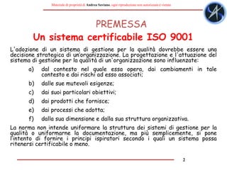 2
Materiale di proprietà di Andrea Saviano, ogni riproduzione non autorizzata è vietata
PREMESSA
L'adozione di un sistema di gestione per la qualità dovrebbe essere una
decisione strategica di un’organizzazione. La progettazione e l'attuazione del
sistema di gestione per la qualità di un'organizzazione sono influenzate:
a) dal contesto nel quale essa opera, dai cambiamenti in tale
contesto e dai rischi ad esso associati;
b) dalle sue mutevoli esigenze;
c) dai suoi particolari obiettivi;
d) dai prodotti che fornisce;
e) dai processi che adotta;
f) dalla sua dimensione e dalla sua struttura organizzativa.
La norma non intende uniformare la struttura dei sistemi di gestione per la
qualità o uniformarne la documentazione, ma più semplicemente, si pone
l’intento di fornire i principi ispiratori secondo i quali un sistema possa
ritenersi certificabile o meno.
Un sistema certificabile ISO 9001
 