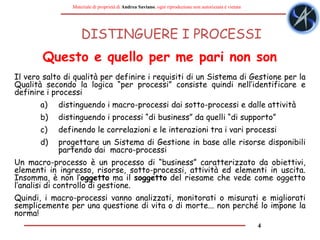 4
Materiale di proprietà di Andrea Saviano, ogni riproduzione non autorizzata è vietata
DISTINGUERE I PROCESSI
Il vero salto di qualità per definire i requisiti di un Sistema di Gestione per la
Qualità secondo la logica “per processi” consiste quindi nell’identificare e
definire i processi
a) distinguendo i macro-processi dai sotto-processi e dalle attività
b) distinguendo i processi “di business” da quelli “di supporto”
c) definendo le correlazioni e le interazioni tra i vari processi
d) progettare un Sistema di Gestione in base alle risorse disponibili
partendo dai macro-processi
Un macro-processo è un processo di “business” caratterizzato da obiettivi,
elementi in ingresso, risorse, sotto-processi, attività ed elementi in uscita.
Insomma, è non l’oggetto ma il soggetto del riesame che vede come oggetto
l’analisi di controllo di gestione.
Quindi, i macro-processi vanno analizzati, monitorati o misurati e migliorati
semplicemente per una questione di vita o di morte... non perché lo impone la
norma!
Questo e quello per me pari non son
 