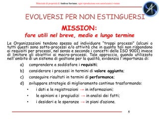 5
Materiale di proprietà di Andrea Saviano, ogni riproduzione non autorizzata è vietata
EVOLVERSI PER NON ESTINGUERSI
Le Organizzazioni tendono spesso ad individuare “troppi processi” (alcuni o
tutti questi sono sotto-processi e/o attività che in quanto tali non rispondono
ai requisiti per processi, nel senso e secondo i concetti della ISO 9001) invece
di limitare gli obiettivi ai macro-processi. Tale approccio, quando utilizzato
nell'ambito di un sistema di gestione per la qualità, evidenzia l'importanza di:
a) comprendere e soddisfare i requisiti;
b) considerare i processi in termini di valore aggiunto;
c) conseguire risultati in termini di performance;
d) sviluppare strategie di miglioramento continuo trasformando:
• i dati e le registrazioni → in informazioni;
• le opinioni e i pregiudizi → in analisi dei fatti;
• i desideri e le speranze → in piani d’azione.
MISSION:
fare utili nel breve, medio e lungo termine
 