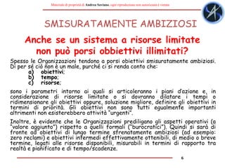 6
Materiale di proprietà di Andrea Saviano, ogni riproduzione non autorizzata è vietata
SMISURATAMENTE AMBIZIOSI
Spesso le Organizzazioni tendono a porsi obiettivi smisuratamente ambiziosi.
Di per sé ciò non è un male, purché ci si renda conto che:
a) obiettivi;
b) tempo;
c) risorse;
sono i parametri intorno ai quali si articoleranno i piani d’azione e, in
considerazione di risorse limitate o si dovranno dilatare i tempi o
ridimensionare gli obiettivi oppure, soluzione migliore, definire gli obiettivi in
termini di priorità. Gli obiettivi non sono tutti egualmente importanti
altrimenti non esisterebbero attività “urgenti”.
Inoltre, è evidente che le Organizzazioni prediligano gli aspetti operativi (a
“valore aggiunto”) rispetto a quelli formali (“burocratici”). Quindi si sarà di
fronte ad obiettivi di lungo termine sfrenatamente ambiziosi (ad esempio:
zero reclami) e obiettivi intermedi effettivamente ottenibili, di medio o breve
termine, legati alle risorse disponibili, misurabili in termini di rapporto tra
realtà e pianificato e di tempo/scadenze.
Anche se un sistema a risorse limitate
non può porsi obbiettivi illimitati?
 