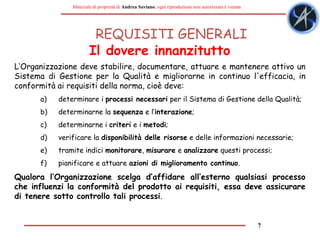 7
Materiale di proprietà di Andrea Saviano, ogni riproduzione non autorizzata è vietata
REQUISITI GENERALI
L‘Organizzazione deve stabilire, documentare, attuare e mantenere attivo un
Sistema di Gestione per la Qualità e migliorarne in continuo l'efficacia, in
conformità ai requisiti della norma, cioè deve:
a) determinare i processi necessari per il Sistema di Gestione della Qualità;
b) determinarne la sequenza e l’interazione;
c) determinarne i criteri e i metodi;
d) verificare la disponibilità delle risorse e delle informazioni necessarie;
e) tramite indici monitorare, misurare e analizzare questi processi;
f) pianificare e attuare azioni di miglioramento continuo.
Qualora l‘Organizzazione scelga d’affidare all’esterno qualsiasi processo
che influenzi la conformità del prodotto ai requisiti, essa deve assicurare
di tenere sotto controllo tali processi.
Il dovere innanzitutto
 