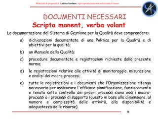 8
Materiale di proprietà di Andrea Saviano, ogni riproduzione non autorizzata è vietata
DOCUMENTI NECESSARI
La documentazione del Sistema di Gestione per la Qualità deve comprendere:
a) dichiarazioni documentate di una Politica per la Qualità e di
obiettivi per la qualità;
b) un Manuale della Qualità;
c) procedure documentate e registrazioni richieste dalla presente
norma;
d) le registrazioni relative alle attività di monitoraggio, misurazione
e analisi dei macro-processi;
e) tutte le registrazioni e i documenti che l‘Organizzazione ritenga
necessarie per assicurare l'efficace pianificazione, funzionamento
e tenuta sotto controllo dei propri processi siano essi i macro-
processi o i processi di supporto (questo in base alle dimensione, al
numero e complessità delle attività, alla disponibilità e
adeguatezza delle risorse).
Scripta manent, verba volant
 