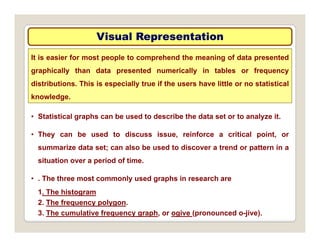 Visual Representation
Visual Representation
It is easier for most people to comprehend the meaning of data presented
graphically than data presented numerically in tables or frequency
distributions. This is especially true if the users have little or no statistical
knowledge.
• Statistical graphs can be used to describe the data set or to analyze it.
• They can be used to discuss issue, reinforce a critical point, or
summarize data set; can also be used to discover a trend or pattern in a
situation over a period of time.
• . The three most commonly used graphs in research are
1. The histogram
2 The frequency polygon
2. The frequency polygon.
3. The cumulative frequency graph, or ogive (pronounced o-jive).
 