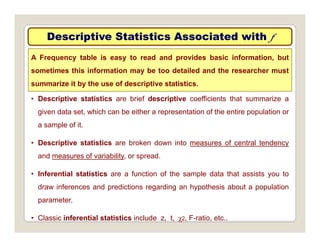 Descriptive Statistics Associated with
Descriptive Statistics Associated with f
f
A Frequency table is easy to read and provides basic information, but
sometimes this information may be too detailed and the researcher must
• Descriptive statistics are brief descriptive coefficients that summarize a
summarize it by the use of descriptive statistics.
given data set, which can be either a representation of the entire population or
a sample of it.
• Descriptive statistics are broken down into measures of central tendency
and measures of variability, or spread.
• Inferential statistics are a function of the sample data that assists you to
draw inferences and predictions regarding an hypothesis about a population
parameter
parameter.
• Classic inferential statistics include z, t, χ2, F-ratio, etc..
 