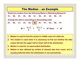 The Median
The Median –
– an Example
an Example
Determine median from the following Marks in Marketing Research:
31, 29, 27, 33, 35, 41, 39, 41, 43, 45, 47.
A th d t i di d di d
n + 1 11 + 1
Arrange the data in ascending or descending order
27, 29, 31, 33, 35, 39, 41, 41, 43, 45, 47.
39
M =
n + 1
2
11 + 1
2
= = 6th Value = 39
1. Median is used to ﬁnd the centre or middle value of a data set.
2. The median is used when it is necessary to ﬁnd out whether the data
values fall into the upper half or lower half of the distribution
values fall into the upper half or lower half of the distribution.
3. Median is used for an open-ended distribution.
4. Median is less affected by outliers & skewed data than mean, and is
usually preferred when the distribution is not symmetrical.
 