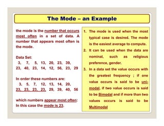 The Mode
The Mode –
– an Example
an Example
the mode is the number that occurs
most often in a set of data. A
1. The mode is used when the most
typical case is desired. The mode
number that appears most often is
the mode.
yp
is the easiest average to compute.
2. It can be used when the data are
Data Set:
3, 7, 5, 13, 20, 23, 39,
23, 40, 23, 14, 12, 56, 23, 29
nominal, such as religious
preference, gender.
3. In a data set the value occurs with
In order these numbers are:
3, 5, 7, 12, 13, 14, 20,
the greatest frequency ; if one
value occurs is said to be uni-
d l if l i id
23, 23, 23, 23, 29, 39, 40, 56
which numbers appear most often:
modal, if two value occurs is said
to be Bimodal and if more than two
values occurs is said to be
In this case the mode is 23. Multimodal
 
