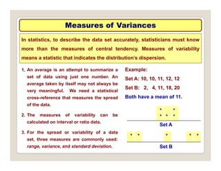 Measures of Variances
Measures of Variances
In statistics, to describe the data set accurately, statisticians must know
more than the measures of central tendency. Measures of variability
Example:
means a statistic that indicates the distribution’s dispersion.
1. An average is an attempt to summarize a
Set A: 10, 10, 11, 12, 12
Set B: 2, 4, 11, 18, 20
Both have a mean of 11
set of data using just one number. An
average taken by itself may not always be
very meaningful. We need a statistical
f th t th d Both have a mean of 11.
*
* *
*
*
cross-reference that measures the spread
of the data.
2. The measures of variability can be
* * * * *
Set A
calculated on interval or ratio data.
3. For the spread or variability of a data
set three measures are commonly used:
Set B
set, three measures are commonly used:
range, variance, and standard deviation.
 