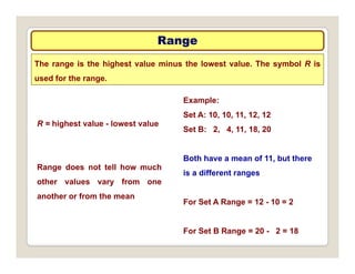 Range
Range
The range is the highest value minus the lowest value. The symbol R is
used for the range.
Example:
Set A: 10, 10, 11, 12, 12
Set B: 2, 4, 11, 18, 20
R = highest value - lowest value
Both have a mean of 11, but there
is a different ranges
Range does not tell how much
other values vary from one
For Set A Range = 12 - 10 = 2
another or from the mean
For Set B Range = 20 - 2 = 18
 