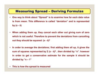Measuring Spread
Measuring Spread –
– Deriving Formulas
Deriving Formulas
• One way to think about “Spread” is to examine how far each data value
is from mean. This difference is called “deviation” and is represented
by (x - ẍ)
• When adding them up, they cancel each other out giving sum of zero
g p, y g g
which is not useful. Therefore to prevent the deviations from cancelling
out they should be squared: (x - ẍ)2
• In order to average the deviations; first adding them all up, it gives the
sum of squares represented by Σ (x - ẍ)2 , then divided by “n”. however
q p y ( ) , y
in order to get a conservative estimate for the sample it should be
divided by “n – 1”
• This is how the spread is measured
 
