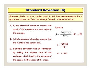 Standard Deviation (S)
Standard Deviation (S)
Standard deviation is a number used to tell how measurements for a
group are spread out from the average (mean), or expected value.
1. A low standard deviation means that
most of the numbers are very close to
Formula
the average.
2. A high standard deviation means that
or
2. A high standard deviation means that
the numbers are spread out..
3 St d d d i ti b l l t d
=
3. Standard deviation can be calculated
by taking the square root of the
variance, which itself is the average of
= 1.7513
, g
the squared differences of the mean.
 
