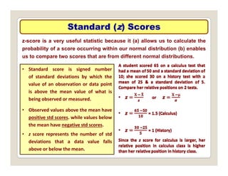 Standard (
Standard (z
z) Scores
) Scores
z-score is a very useful statistic because it (a) allows us to calculate the
probability of a score occurring within our normal distribution (b) enables
t t th t f diff t l di t ib ti
us to compare two scores that are from different normal distributions.
• Standard score is signed number
of standard deviations by which the
of standard deviations by which the
value of an observation or data point
is above the mean value of what is
being observed or measured
being observed or measured.
• Observed values above the mean have
positive std scores. while values below
the mean have negative std scores.
• z score represents the number of std
deviations that a data value falls
above or below the mean.
 