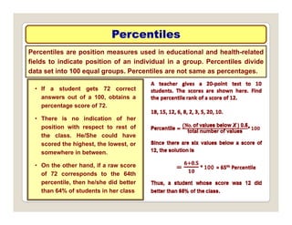 Percentiles
Percentiles
Percentiles are position measures used in educational and health-related
fields to indicate position of an individual in a group. Percentiles divide
data set into 100 equal groups Percentiles are not same as percentages
• If a student gets 72 correct
answers out of a 100 obtains a
data set into 100 equal groups. Percentiles are not same as percentages.
answers out of a 100, obtains a
percentage score of 72.
• There is no indication of her
position with respect to rest of
position with respect to rest of
the class. He/She could have
scored the highest, the lowest, or
somewhere in between.
• On the other hand, if a raw score
of 72 corresponds to the 64th
percentile then he/she did better
percentile, then he/she did better
than 64% of students in her class
 