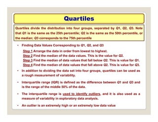 Quartiles
Quartiles
Quartiles divide the distribution into four groups, separated by Q1, Q2, Q3. Note
that Q1 is the same as the 25th percentile; Q2 is the same as the 50th percentile, or
the median; Q3 corresponds to the 75th percentile
• Finding Data Values Corresponding to Q1, Q2, and Q3
Step 1 Arrange the data in order from lowest to highest.
the median; Q3 corresponds to the 75th percentile
Step 2 Find the median of the data values. This is the value for Q2.
Step 3 Find the median of data values that fall below Q2. This is value for Q1.
Step 4 Find the median of data values that fall above Q2. This is value for Q3.
• In addition to dividing the data set into four groups, quartiles can be used as
a rough measurement of variability.
• Interquartile range (IQR) is defined as the difference between Q1 and Q3 and
is the range of the middle 50% of the data.
• The interquartile range is used to identify outliers, and it is also used as a
measure of variability in exploratory data analysis.
measure of variability in exploratory data analysis.
• An outlier is an extremely high or an extremely low data value
 