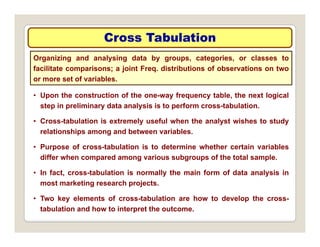 Cross Tabulation
Cross Tabulation
Organizing and analysing data by groups, categories, or classes to
facilitate comparisons; a joint Freq. distributions of observations on two
t f i bl
• Upon the construction of the one-way frequency table, the next logical
step in preliminary data analysis is to perform cross-tabulation.
or more set of variables.
step in preliminary data analysis is to perform cross tabulation.
• Cross-tabulation is extremely useful when the analyst wishes to study
relationships among and between variables.
• Purpose of cross-tabulation is to determine whether certain variables
differ when compared among various subgroups of the total sample.
I f t t b l ti i ll th i f f d t l i i
• In fact, cross-tabulation is normally the main form of data analysis in
most marketing research projects.
• Two key elements of cross-tabulation are how to develop the cross-
y p
tabulation and how to interpret the outcome.
 