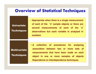 Overview of Statistical Techniques
• Appropriate when there is a single measurement
of each of the 'n' sample objects or there are
several measurements of each of the `n'
observations but each variable is analyzed in
Univariate
Techniques y
isolation
• A collection of procedures for analyzing
association between two or more sets of
Multivariate
measurements that have been made on each
object in one or more samples of objects
Dependence or interdependence techniques
Techniques
Dependence or interdependence techniques
 