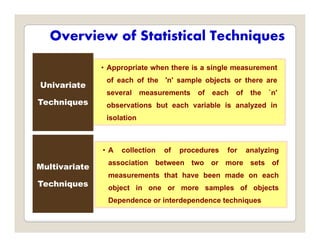 Overview of Statistical Techniques
• Appropriate when there is a single measurement
of each of the 'n' sample objects or there are
several measurements of each of the `n'
observations but each variable is analyzed in
Univariate
Techniques y
isolation
• A collection of procedures for analyzing
association between two or more sets of
Multivariate
measurements that have been made on each
object in one or more samples of objects
Dependence or interdependence techniques
Techniques
Dependence or interdependence techniques
 
