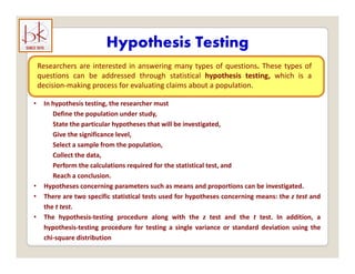 Hypothesis Testing
yp g
Researchers are interested in answering many types of questions. These types of
questions can be addressed through statistical hypothesis testing, which is a
decision making process for evaluating claims about a population
decision‐making process for evaluating claims about a population.
• In hypothesis testing, the researcher must
Define the population under study,
State the particular hypotheses that will be investigated,
Give the significance level,
Select a sample from the population,
Collect the data
Collect the data,
Perform the calculations required for the statistical test, and
Reach a conclusion.
• Hypotheses concerning parameters such as means and proportions can be investigated.
yp g p p p g
• There are two specific statistical tests used for hypotheses concerning means: the z test and
the t test.
• The hypothesis‐testing procedure along with the z test and the t test. In addition, a
hypothesis‐testing procedure for testing a single variance or standard deviation using the
chi‐square distribution
 