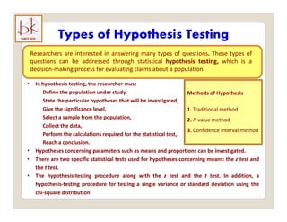 Types of Hypothesis Testing
yp yp g
Researchers are interested in answering many types of questions. These types of
questions can be addressed through statistical hypothesis testing, which is a
decision making process for evaluating claims about a population
decision‐making process for evaluating claims about a population.
• In hypothesis testing, the researcher must
Define the population under study, Methods of Hypothesis
State the particular hypotheses that will be investigated,
Give the significance level,
Select a sample from the population,
Collect the data
1. Traditional method
2. P‐value method
Collect the data,
Perform the calculations required for the statistical test,
Reach a conclusion.
• Hypotheses concerning parameters such as means and proportions can be investigated.
3. Confidence interval method
yp g p p p g
• There are two specific statistical tests used for hypotheses concerning means: the z test and
the t test.
• The hypothesis‐testing procedure along with the z test and the t test. In addition, a
hypothesis‐testing procedure for testing a single variance or standard deviation using the
chi‐square distribution
 