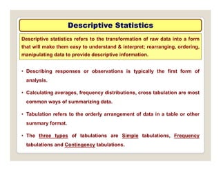 Descriptive Statistics
Descriptive Statistics
Descriptive statistics refers to the transformation of raw data into a form
that will make them easy to understand & interpret; rearranging, ordering,
i l ti d t t id d i ti i f ti
• Describing responses or observations is typically the first form of
manipulating data to provide descriptive information.
analysis.
• Calculating averages, frequency distributions, cross tabulation are most
common ways of summarizing data.
• Tabulation refers to the orderly arrangement of data in a table or other
summary format.
• The three types of tabulations are Simple tabulations, Frequency
tabulations and Contingency tabulations.
 