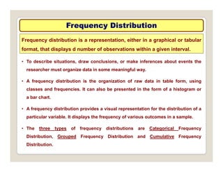 Frequency Distribution
Frequency Distribution
Frequency distribution is a representation, either in a graphical or tabular
format, that displays d number of observations within a given interval.
• To describe situations, draw conclusions, or make inferences about events the
researcher must organize data in some meaningful way.
• A frequency distribution is the organization of raw data in table form, using
classes and frequencies. It can also be presented in the form of a histogram or
a bar chart
a bar chart.
• A frequency distribution provides a visual representation for the distribution of a
particular variable. It displays the frequency of various outcomes in a sample.
p p y q y p
• The three types of frequency distributions are Categorical Frequency
Distribution, Grouped Frequency Distribution and Cumulative Frequency
Distribution.
 