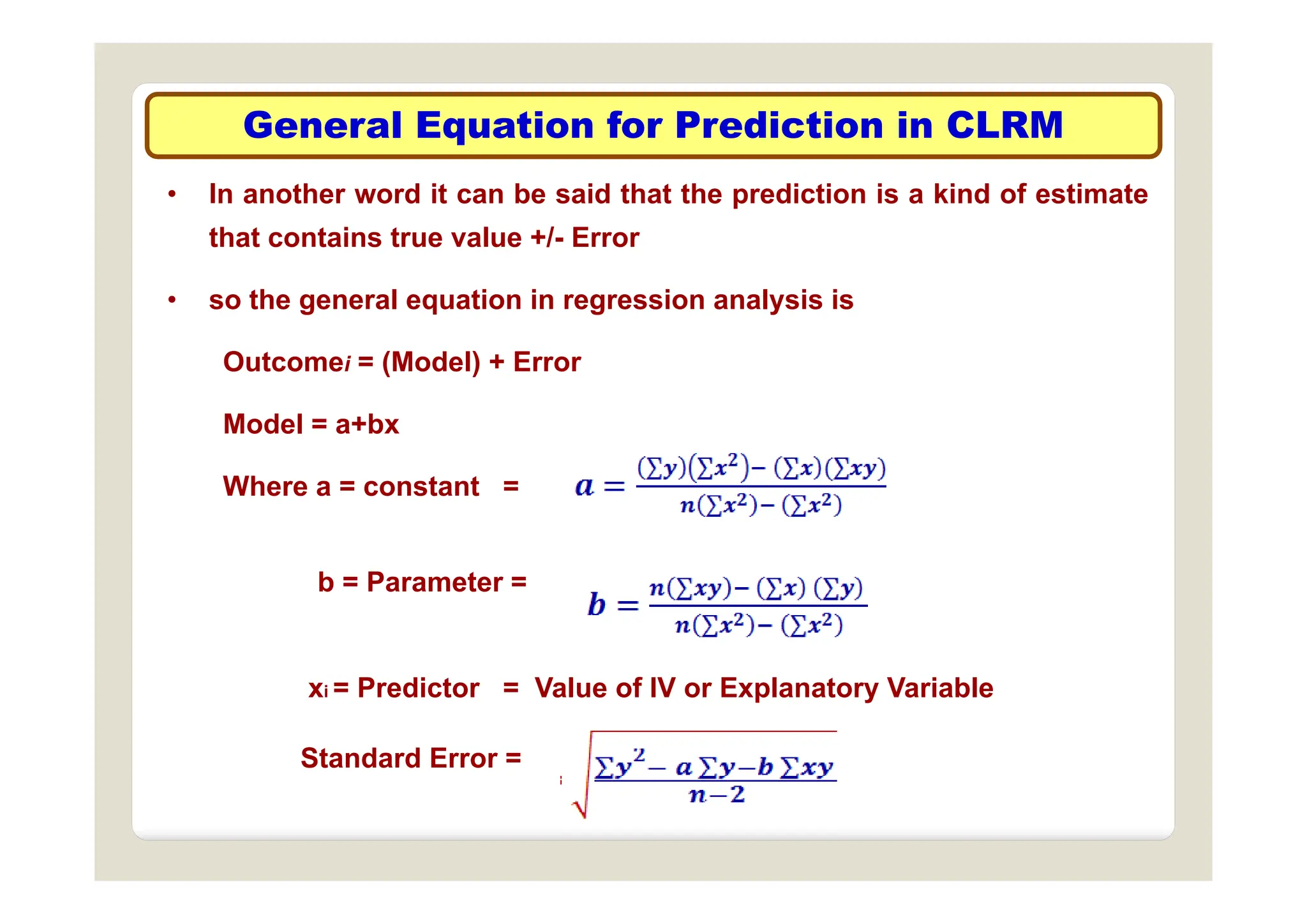 General Equation for Prediction in CLRM
• In another word it can be said that the prediction is a kind of estimate
that contains true value +/- Error
• so the general equation in regression analysis is
Outcomei = (Model) + Error
Outcomei = (Model) + Error
Model = a+bx
Where a = constant =
b = Parameter =
xi = Predictor = Value of IV or Explanatory Variable
Standard Error =
 