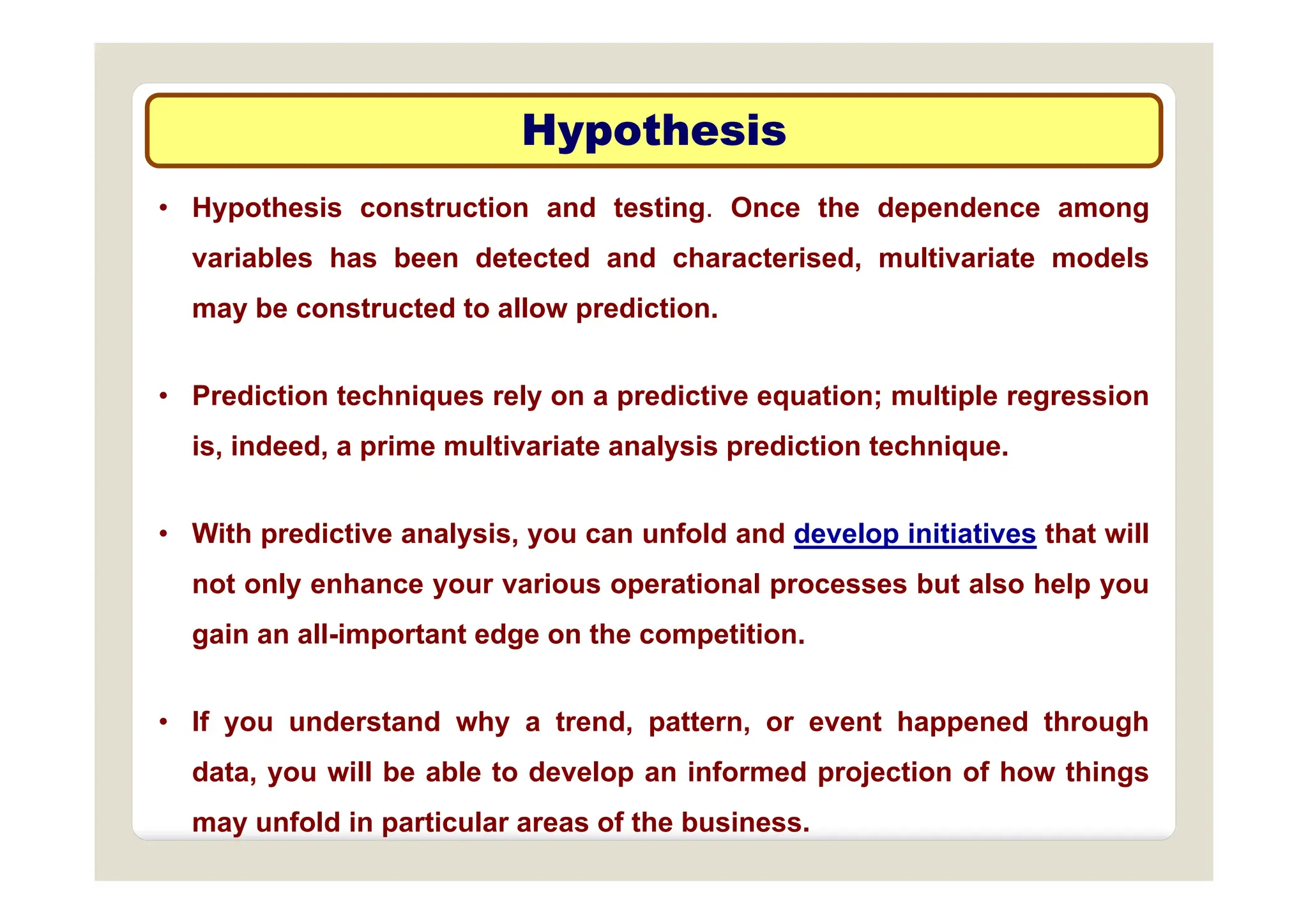 Hypothesis
Hypothesis
yp
yp
• Hypothesis construction and testing. Once the dependence among
i bl h b d t t d d h t i d lti i t d l
variables has been detected and characterised, multivariate models
may be constructed to allow prediction.
• Prediction techniques rely on a predictive equation; multiple regression
is, indeed, a prime multivariate analysis prediction technique.
• With predictive analysis, you can unfold and develop initiatives that will
not only enhance your various operational processes but also help you
gain an all-important edge on the competition.
• If you understand why a trend, pattern, or event happened through
data you will be able to develop an informed projection of how things
data, you will be able to develop an informed projection of how things
may unfold in particular areas of the business.
 