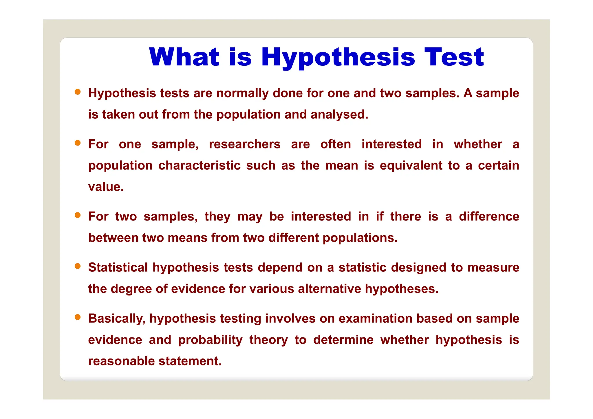 What is Hypothesis Test
 Hypothesis tests are normally done for one and two samples. A sample
is taken out from the population and analysed
yp
is taken out from the population and analysed.
 For one sample, researchers are often interested in whether a
l ti h t i ti h th i i l t t t i
population characteristic such as the mean is equivalent to a certain
value.
 For two samples, they may be interested in if there is a difference
between two means from two different populations.
 Statistical hypothesis tests depend on a statistic designed to measure
the degree of evidence for various alternative hypotheses.
 Basically, hypothesis testing involves on examination based on sample
evidence and probability theory to determine whether hypothesis is
reasonable statement.
 