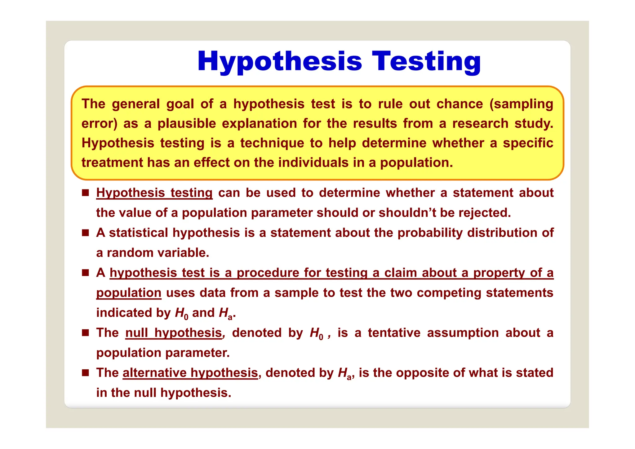Hypothesis Testing
yp g
The general goal of a hypothesis test is to rule out chance (sampling
error) as a plausible explanation for the results from a research study
error) as a plausible explanation for the results from a research study.
Hypothesis testing is a technique to help determine whether a specific
treatment has an effect on the individuals in a population.
 Hypothesis testing can be used to determine whether a statement about
the value of a population parameter should or shouldn’t be rejected.
 A statistical hypothesis is a statement about the probability distribution of
a random variable.
 A hypothesis test is a procedure for testing a claim about a property of a
 A hypothesis test is a procedure for testing a claim about a property of a
population uses data from a sample to test the two competing statements
indicated by H0 and Ha.
 The null hypothesis, denoted by H0 , is a tentative assumption about a
population parameter.
 The alternative hypothesis, denoted by Ha, is the opposite of what is stated
yp , y a, pp
in the null hypothesis.
 