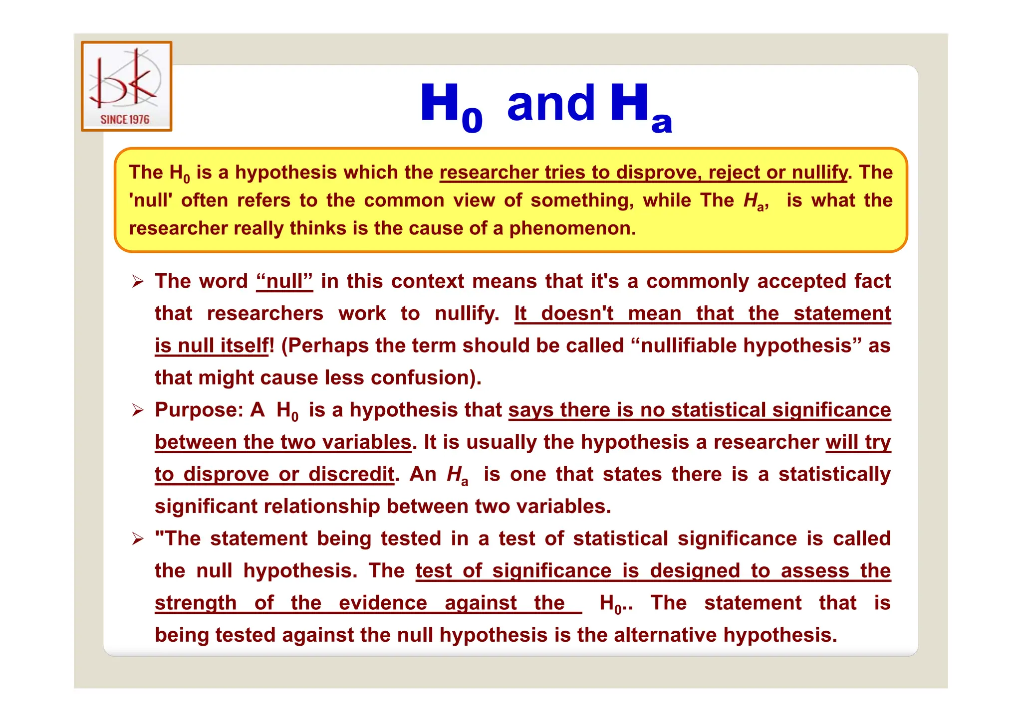 H0 and Ha
H0 and Ha
The H0 is a hypothesis which the researcher tries to disprove, reject or nullify. The
'null' often refers to the common view of something while The H is what the
 The word “null” in this context means that it's a commonly accepted fact
'null' often refers to the common view of something, while The Ha, is what the
researcher really thinks is the cause of a phenomenon.
 The word “null” in this context means that it s a commonly accepted fact
that researchers work to nullify. It doesn't mean that the statement
is null itself! (Perhaps the term should be called “nullifiable hypothesis” as
that might cause less confusion).
 Purpose: A H0 is a hypothesis that says there is no statistical significance
between the two variables It is usually the hypothesis a researcher will try
between the two variables. It is usually the hypothesis a researcher will try
to disprove or discredit. An Ha is one that states there is a statistically
significant relationship between two variables.
 "The statement being tested in a test of statistical significance is called
the null hypothesis. The test of significance is designed to assess the
strength of the evidence against the H0 The statement that is
strength of the evidence against the H0.. The statement that is
being tested against the null hypothesis is the alternative hypothesis.
 