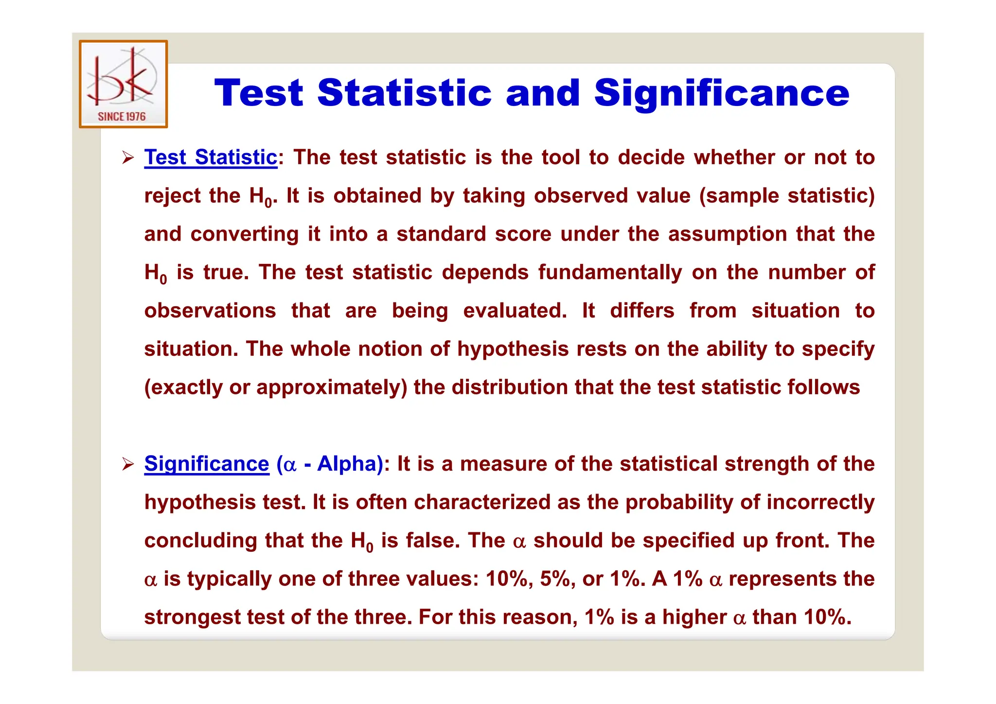 Test Statistic and Significance
g
 Test Statistic: The test statistic is the tool to decide whether or not to
reject the H It is obtained by taking observed value (sample statistic)
reject the H0. It is obtained by taking observed value (sample statistic)
and converting it into a standard score under the assumption that the
H is true The test statistic depends fundamentally on the number of
H0 is true. The test statistic depends fundamentally on the number of
observations that are being evaluated. It differs from situation to
situation The whole notion of hypothesis rests on the ability to specify
situation. The whole notion of hypothesis rests on the ability to specify
(exactly or approximately) the distribution that the test statistic follows
 Significance ( - Alpha): It is a measure of the statistical strength of the
hypothesis test. It is often characterized as the probability of incorrectly
yp p y y
concluding that the H0 is false. The  should be specified up front. The
 is typically one of three values: 10%, 5%, or 1%. A 1%  represents the
strongest test of the three. For this reason, 1% is a higher  than 10%.
 